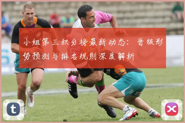 小组第三积分榜最新动态:晋级形势预测与排名规则深度解析
