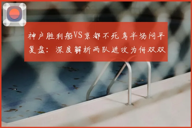 神户胜利船VS京都不死鸟半场闷平复盘:深度解析两队进攻为何双双乏力难破门