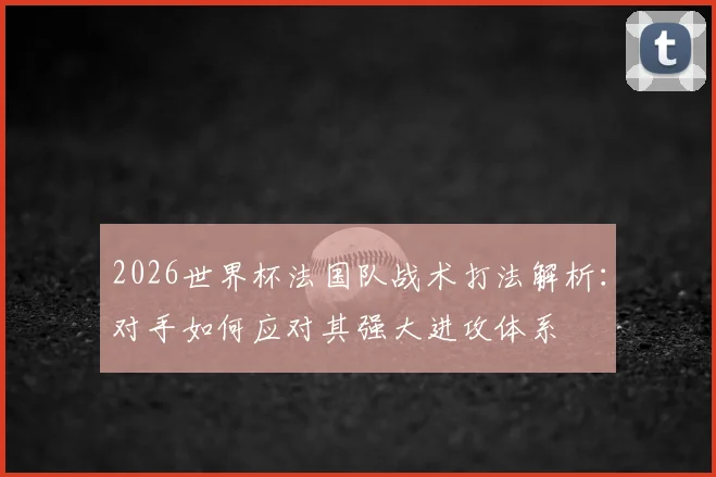 2026世界杯法国队战术打法解析:对手如何应对其强大进攻体系