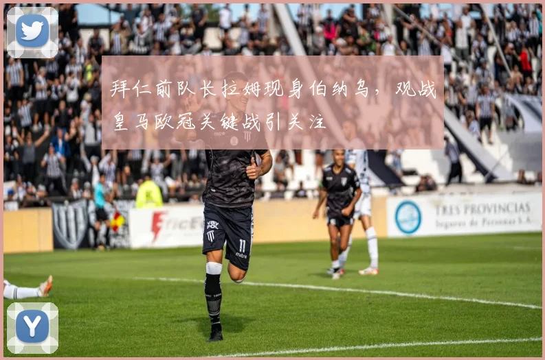拜仁前队长拉姆现身伯纳乌，观战皇马欧冠关键战引关注