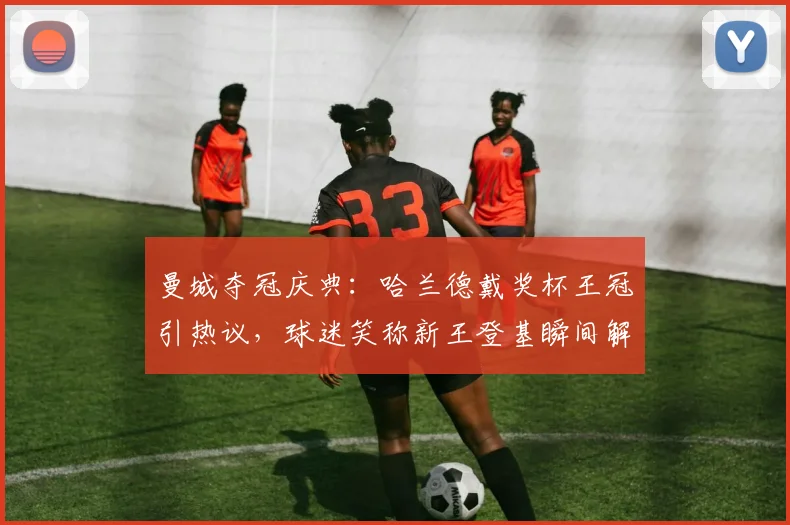 曼城夺冠庆典:哈兰德戴奖杯王冠引热议,球迷笑称新王登基瞬间解析