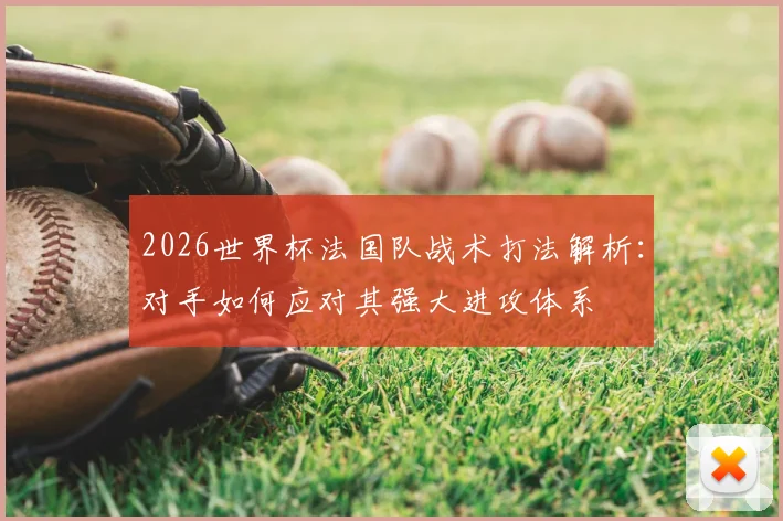 2026世界杯法国队战术打法解析:对手如何应对其强大进攻体系