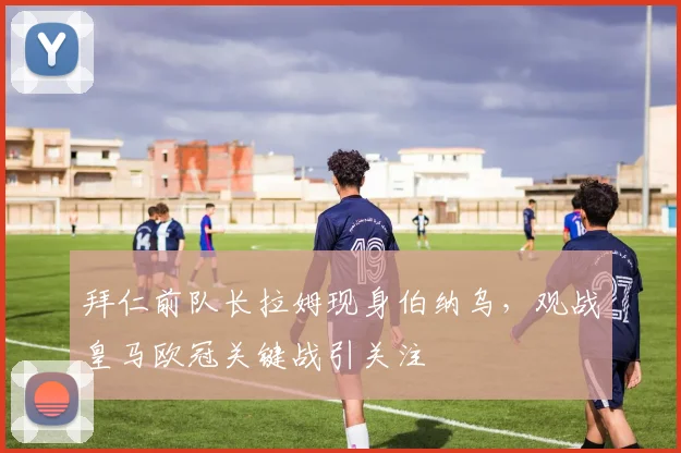 拜仁前队长拉姆现身伯纳乌,观战皇马欧冠关键战引关注