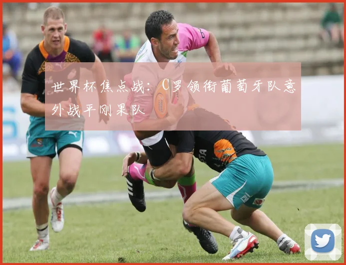 世界杯焦点战:C罗领衔葡萄牙队意外战平刚果队