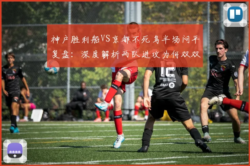 神户胜利船VS京都不死鸟半场闷平复盘：深度解析两队进攻为何双双乏力难破门
